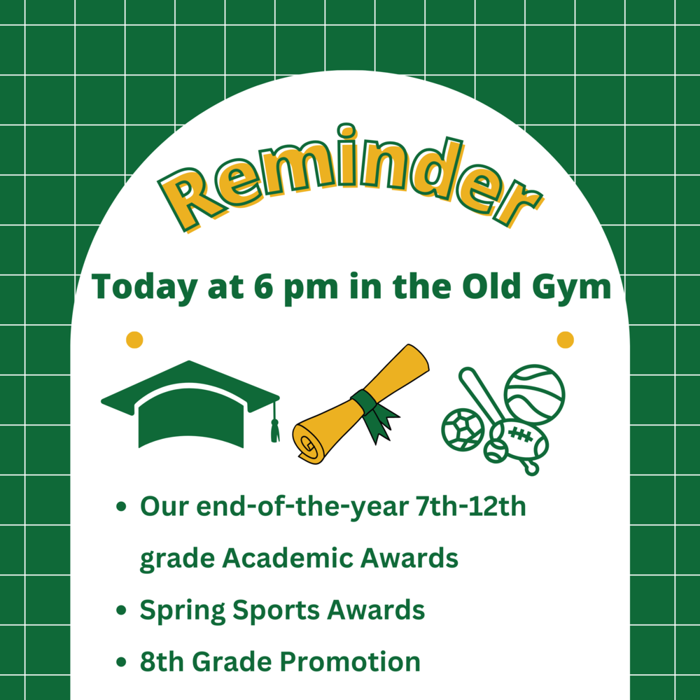 A quick reminder that TODAY is: - Our end-of-the-year 7th-12th grade Academic Awards -Spring Sports Awards -8th Grade Promotion Today at 6 pm in the Old Gym. See you there!